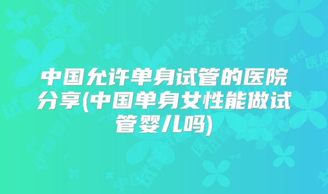 中国允许单身试管的医院分享(中国单身女性能做试管婴儿吗)