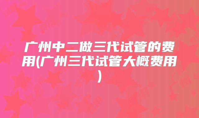 广州中二做三代试管的费用(广州三代试管大概费用)