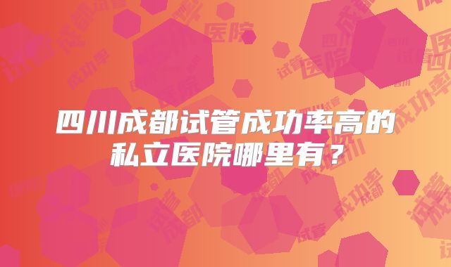 四川成都试管成功率高的私立医院哪里有？