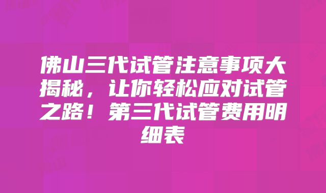 佛山三代试管注意事项大揭秘，让你轻松应对试管之路！第三代试管费用明细表