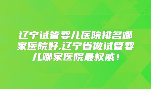 辽宁试管婴儿医院排名哪家医院好,辽宁省做试管婴儿哪家医院最权威!