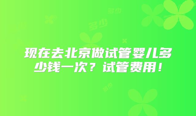 现在去北京做试管婴儿多少钱一次?试管费用!