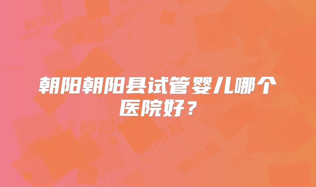 朝阳朝阳县试管婴儿哪个医院好？