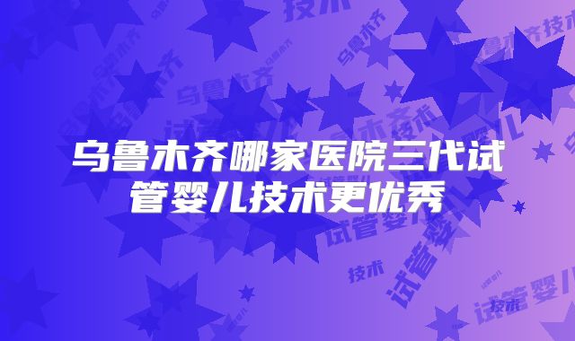 乌鲁木齐哪家医院三代试管婴儿技术更优秀