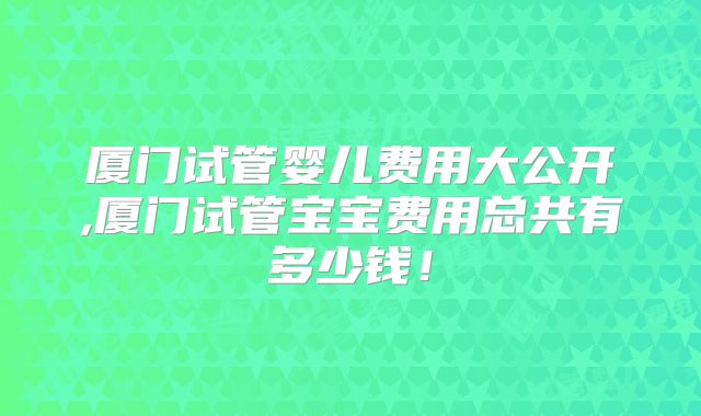 厦门试管婴儿费用大公开,厦门试管宝宝费用总共有多少钱！