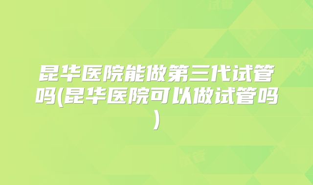 昆华医院能做第三代试管吗(昆华医院可以做试管吗)
