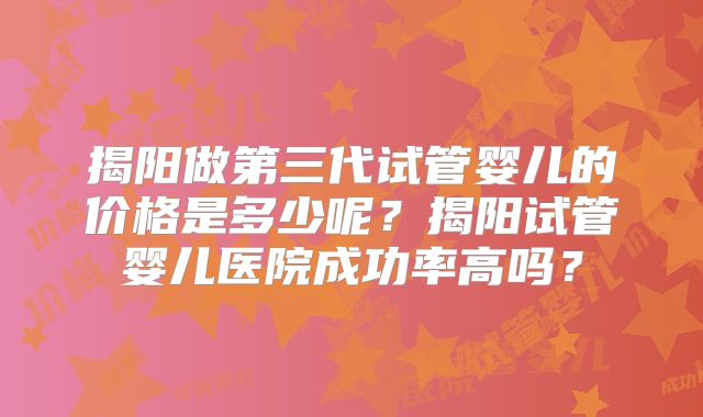 揭阳做第三代试管婴儿的价格是多少呢？揭阳试管婴儿医院成功率高吗？