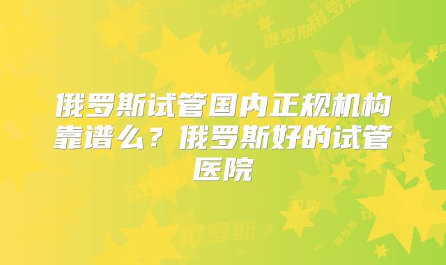 俄罗斯试管国内正规机构靠谱么?俄罗斯好的试管医院