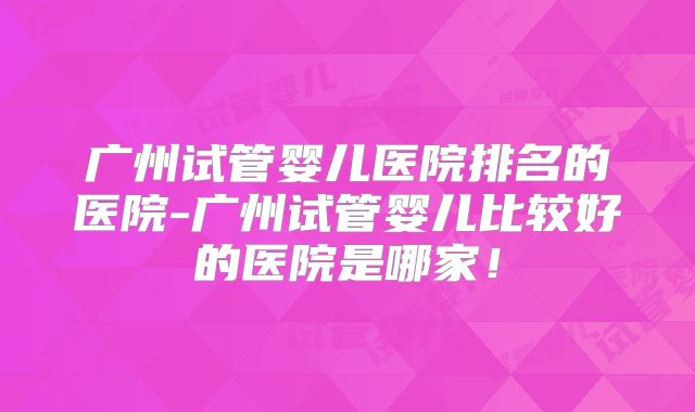 广州试管婴儿医院排名的医院-广州试管婴儿比较好的医院是哪家!