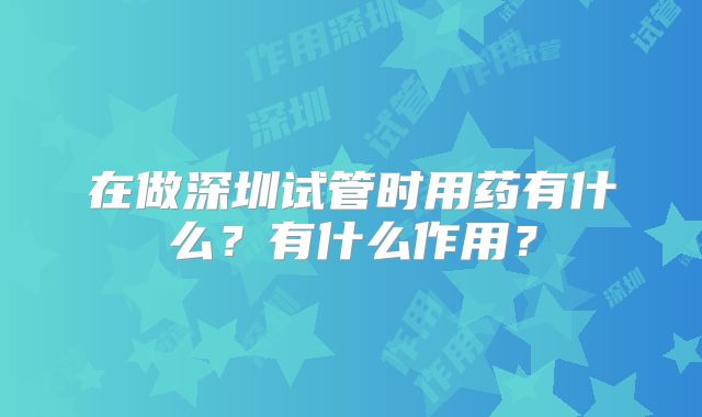 在做深圳试管时用药有什么?有什么作用?