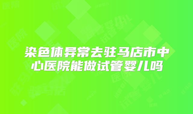 染色体异常去驻马店市中心医院能做试管婴儿吗