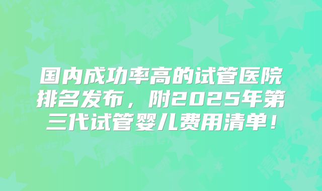 国内成功率高的试管医院排名发布,附2025年第三代试管婴儿费用清单!