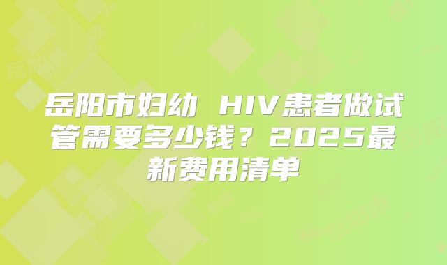 岳阳市妇幼 HIV患者做试管需要多少钱？2025最新费用清单
