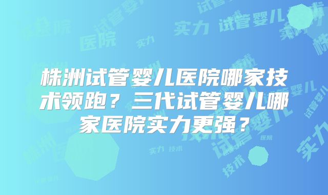 株洲试管婴儿医院哪家技术领跑？三代试管婴儿哪家医院实力更强？