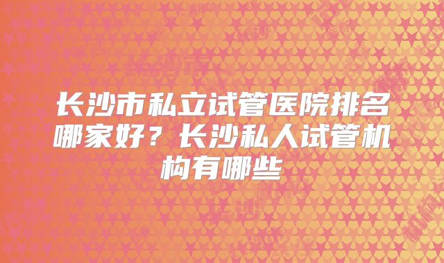 长沙市私立试管医院排名哪家好？长沙私人试管机构有哪些