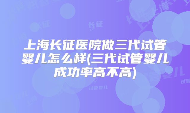 上海长征医院做三代试管婴儿怎么样(三代试管婴儿成功率高不高)