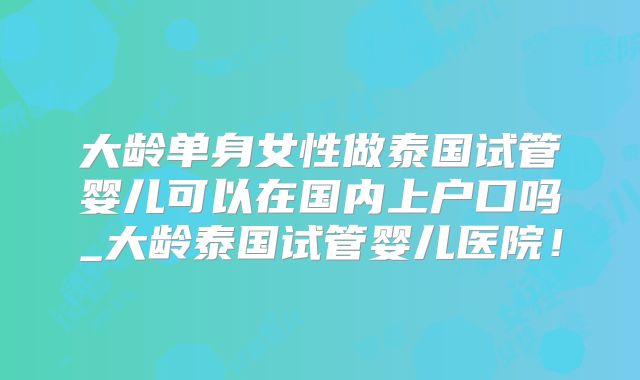 大龄单身女性做泰国试管婴儿可以在国内上户口吗_大龄泰国试管婴儿医院!