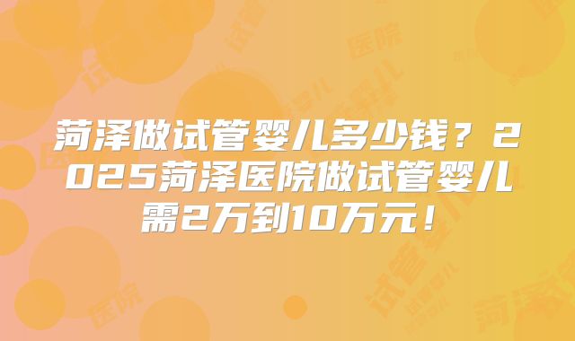 菏泽做试管婴儿多少钱?2025菏泽医院做试管婴儿需2万到10万元!