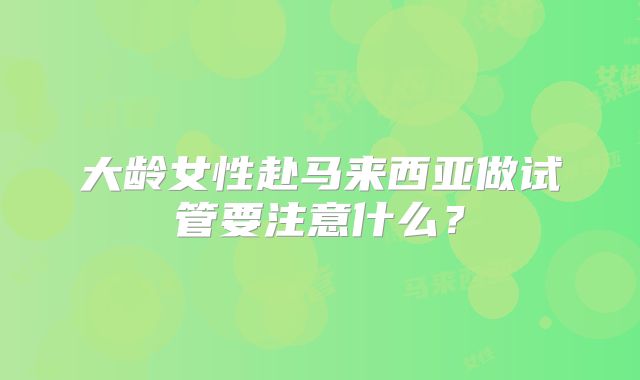大龄女性赴马来西亚做试管要注意什么？