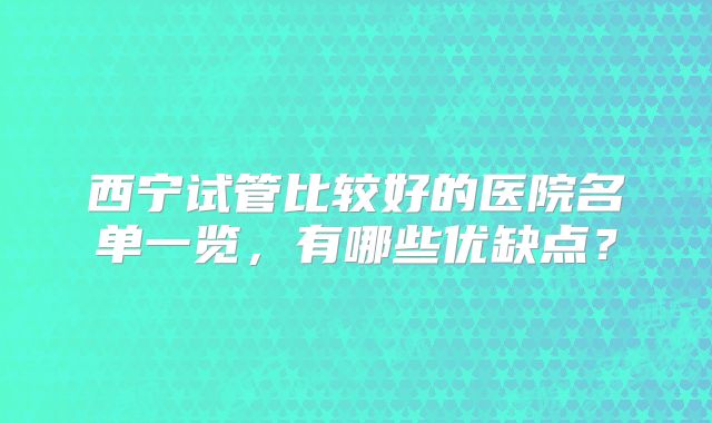 西宁试管比较好的医院名单一览,有哪些优缺点?