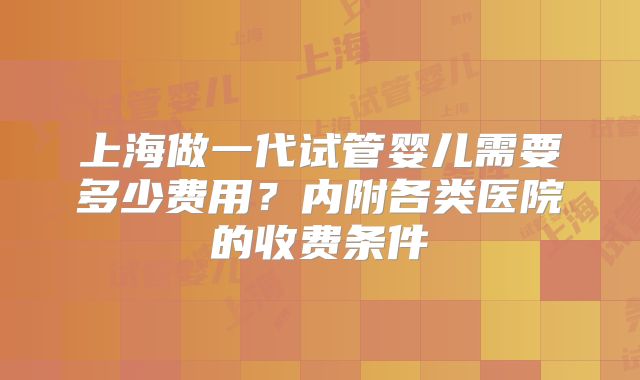上海做一代试管婴儿需要多少费用？内附各类医院的收费条件