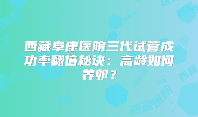 西藏阜康医院三代试管成功率翻倍秘诀：高龄如何养卵？