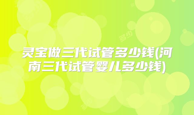 灵宝做三代试管多少钱(河南三代试管婴儿多少钱)