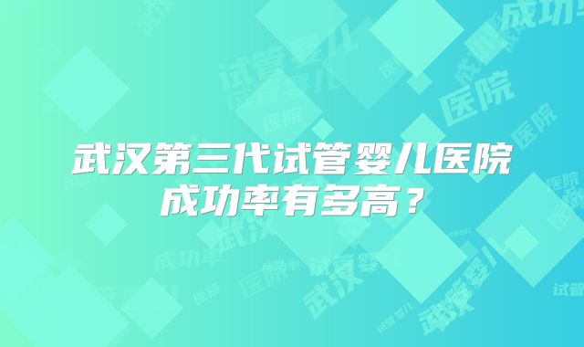 武汉第三代试管婴儿医院成功率有多高？