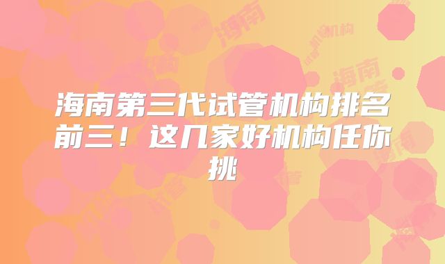 海南第三代试管机构排名前三!这几家好机构任你挑