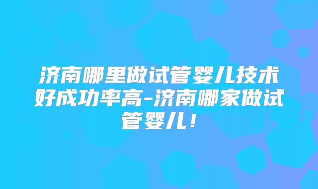 济南哪里做试管婴儿技术好成功率高-济南哪家做试管婴儿！