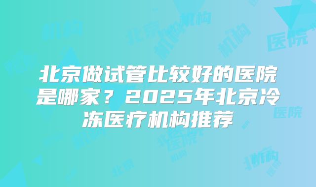 北京做试管比较好的医院是哪家？2025年北京冷冻医疗机构推荐