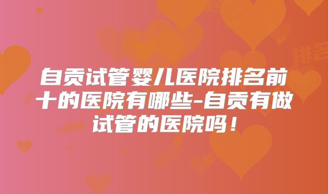自贡试管婴儿医院排名前十的医院有哪些-自贡有做试管的医院吗!