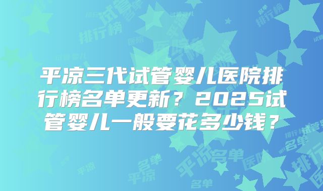 平凉三代试管婴儿医院排行榜名单更新？2025试管婴儿一般要花多少钱？