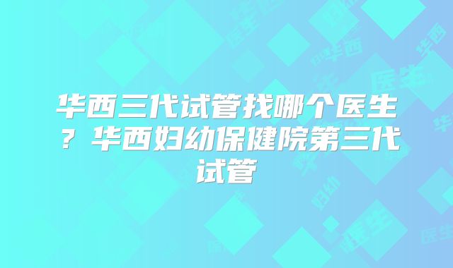 华西三代试管找哪个医生？华西妇幼保健院第三代试管