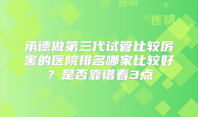 承德做第三代试管比较厉害的医院排名哪家比较好？是否靠谱看3点