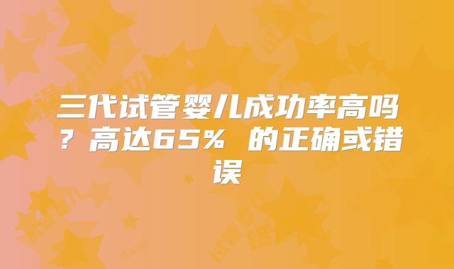 三代试管婴儿成功率高吗？高达65% 的正确或错误