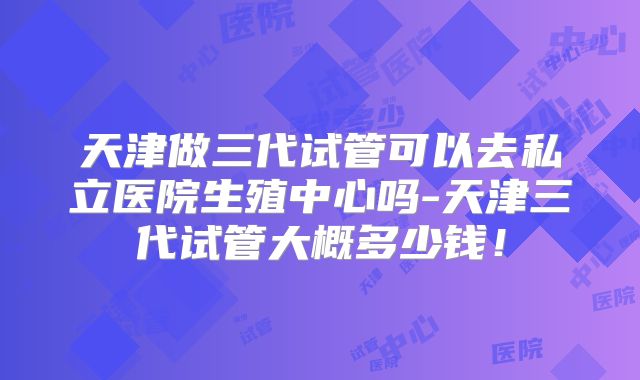 天津做三代试管可以去私立医院生殖中心吗-天津三代试管大概多少钱!