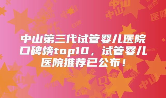 中山第三代试管婴儿医院口碑榜top10，试管婴儿医院推荐已公布！