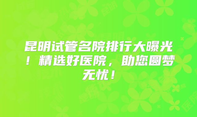 昆明试管名院排行大曝光!精选好医院,助您圆梦无忧!
