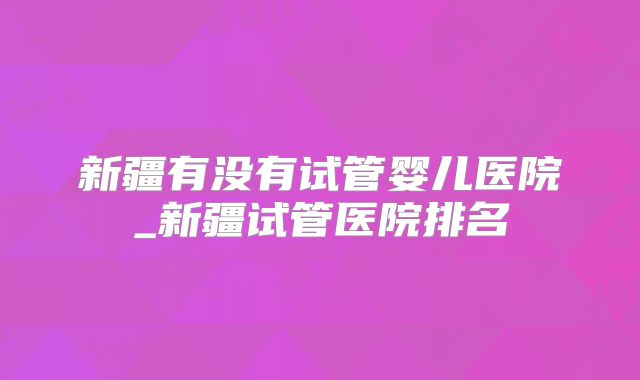 新疆有没有试管婴儿医院_新疆试管医院排名