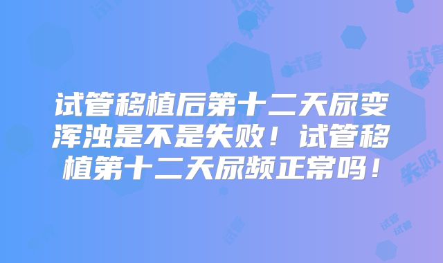 试管移植后第十二天尿变浑浊是不是失败！试管移植第十二天尿频正常吗！