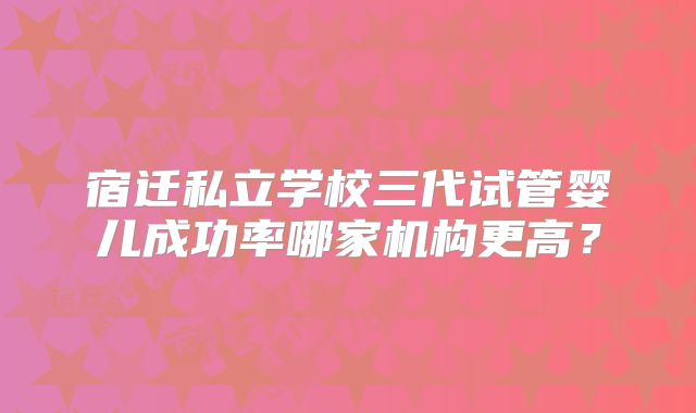 宿迁私立学校三代试管婴儿成功率哪家机构更高?