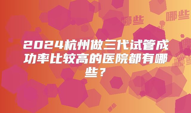 2024杭州做三代试管成功率比较高的医院都有哪些？