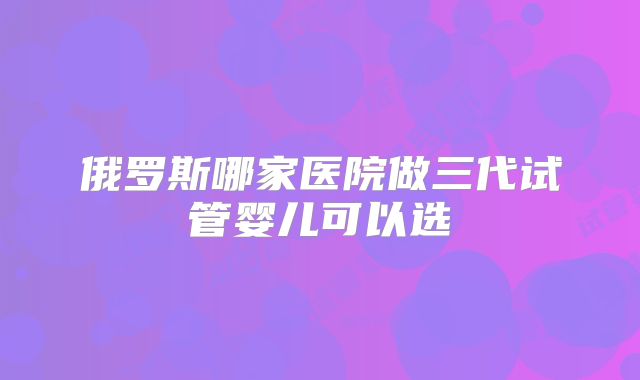 俄罗斯哪家医院做三代试管婴儿可以选