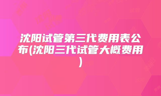 沈阳试管第三代费用表公布(沈阳三代试管大概费用)