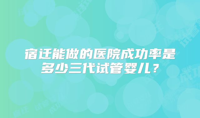 宿迁能做的医院成功率是多少三代试管婴儿？