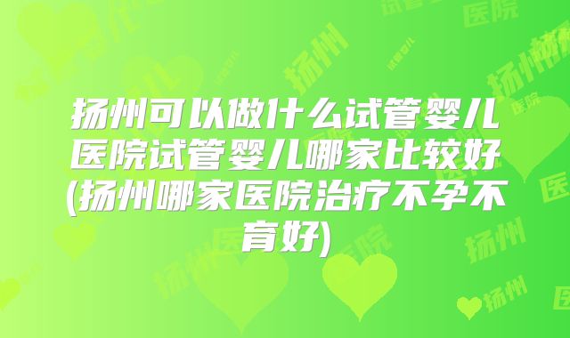 扬州可以做什么试管婴儿医院试管婴儿哪家比较好(扬州哪家医院治疗不孕不育好)