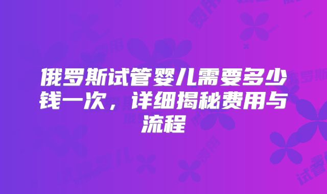 俄罗斯试管婴儿需要多少钱一次，详细揭秘费用与流程