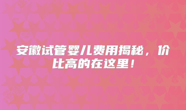 安徽试管婴儿费用揭秘，价比高的在这里！