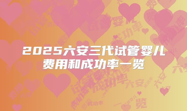 2025六安三代试管婴儿费用和成功率一览